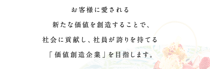 お客様に愛される新たな価値を創造することで、社会に貢献し、社員が誇りを持てる「価値創造企業」を目指します。