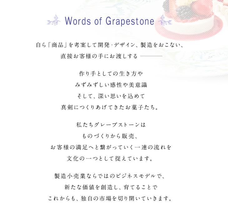 Words of Grapestone 自ら「商品」を考案して開発・デザイン、製造をおこない、直接お客様の手にお渡しする――― 作り手としての生き方やみずみずしい感性や美意識 そして、深い思いを込めて 真剣につくりあげてきたお菓子たち。私たちグレープストーンは ものづくりから販売、お客様の満足へと繋がっていく一連の流れを文化の一つとして捉えています。 製造業ならではのビジネスモデルで、新たな価値を創造し、育てることで これからも、独自の市場を切り開いていきます。