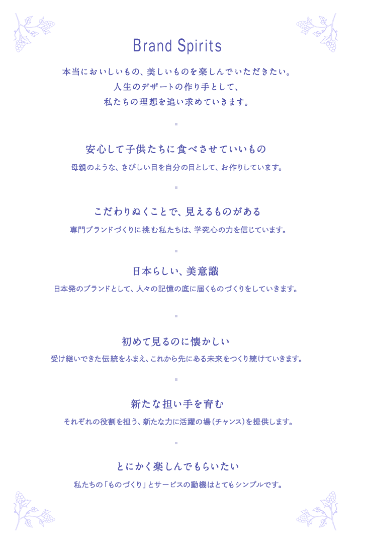 BRAND SPRITS 本当においしいもの、美しいものを楽しんでいただきたい。人生のデザートの作り手として、私たちの理想を追い求めていきます。■ 安心して子供たちに食べさせていいもの───母親のような、きびしい目を自分の目として、お作りしています。■ こだわりぬくことで、見えるものがある───専門ブランドづくりに挑む私たちは、学究心の力を信じています。■ 日本らしい、美意識───日本発のブランドとして、人々の記憶の底に届くものづくりをしていきます。■ 初めて見るのに懐かしい───受け継いできた伝統をふまえ、これから先にある未来をつくり続けていきます。■ 担い手としての心を育む───それぞれの役割の担い手としての活躍の場(チャンス)を提供します。■ とにかく楽しんでもらいたい───私たちの「ものづくり」とサービスの動機はとてもシンプルです。